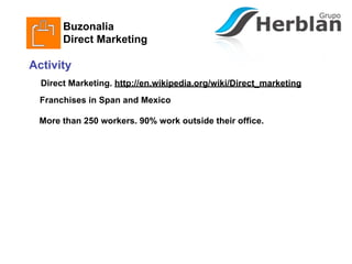 Buzonalia
       Direct Marketing

Activity
  Direct Marketing. http://en.wikipedia.org/wiki/Direct_marketing
  Franchises in Span and Mexico

 More than 250 workers. 90% work outside their office.
 