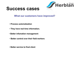 Success cases
       What our customers have improved?


 • Process automatization

 • They have real time information.

 • Better infomation management

 • Better control over their field workers



 • Better service to final client
 