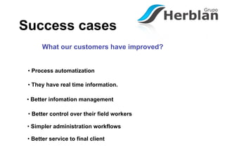 Success cases
       What our customers have improved?


 • Process automatization

 • They have real time information.

 • Better infomation management

 • Better control over their field workers

 • Simpler administration workflows

 • Better service to final client
 