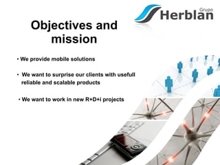 Objectives and
        mission
• We provide mobile solutions

• We want to surprise our clients with usefull
  reliable and scalable products


• We want to work in new R+D+i projects
 
