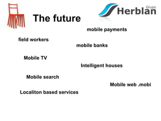 The future
                             mobile payments

field workers
                       mobile banks

  Mobile TV
                           Intelligent houses

   Mobile search
                                       Mobile web .mobi
Localiton based services
 