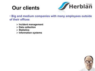 Our clients
• Big and medium companies with many employees outside
of their offices
     Incident management
     Data collection
     Statistics
     Information systems
 