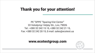 Thank you for your attention!
PE ”SPPE ”Sparing-Vist Center”
33 Volodymyr Velyky Str., Lviv, 79026
Tel.: +380 32 242 15 15, +380 32 242 21 15,
Fax: +380 32 242 20 15, E-mail: sales@ecotest.ua
www.ecotestgroup.com
 