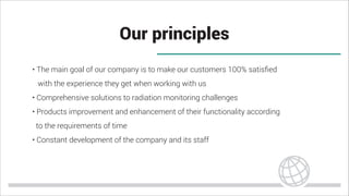 Our principles
• The main goal of our company is to make our customers 100% satisﬁed
with the experience they get when working with us
• Comprehensive solutions to radiation monitoring challenges
• Products improvement and enhancement of their functionality according
to the requirements of time
• Constant development of the company and its staff
 