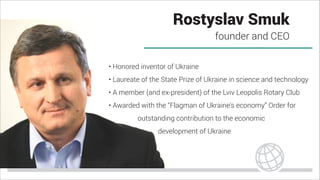 Rostyslav Smuk
founder and CEO
• Honored inventor of Ukraine
• Laureate of the State Prize of Ukraine in science and technology
• A member (and ex-president) of the Lviv Leopolis Rotary Club
• Awarded with the “Flagman of Ukraine's economy” Order for
outstanding contribution to the economic
development of Ukraine
 