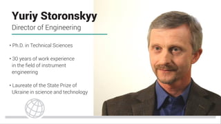 • Ph.D. in Technical Sciences
• 30 years of work experience
in the ﬁeld of instrument
engineering
• Laureate of the State Prize of
Ukraine in science and technology
Yuriy Storonskyy
Director of Engineering
 