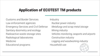 Application of ECOTEST TM products
Customs and Border Services
Law enforcement agencies
Emergency Services and Civil Defense
Sanitary dosimetry and ecology
Radioactive waste storage sites
Radiological laboratories
Medicine
Educational programs
Industry
Nuclear power industry
Metallurgy and scrap metal storage
Mining industry
Vehicles monitoring, seaports and airports
Construction industry
Logging and woodworking industry
Household use
 