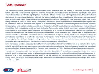 1Investor Meetings – June 2015
Safe Harbour
This presentation contains statements that constitute forward looking statements within the meaning of the Private Securities Litigation
Reform Act of 1995. These statements appear in a number of places in this presentation and include statements regarding the intent, belief
or current expectations of estimates regarding future growth in the different business lines and the global business, financial results and
other aspects of the activities and situations relating to the Telecom Italia Group. Such forward looking statements are not guarantees of
future performance and involve risks and uncertainties, and actual results may differ materially from those projected or implied in the forward
looking statements as a result of various factors. Consequently, Telecom Italia makes no representation, whether expressed or implied, as to
the conformity of the actual results with those projected in the forward looking statements. Forward-looking information is based on certain
key assumptions which we believe to be reasonable as of the date hereof, but forward looking information by its nature involves risks and
uncertainties, which are outside our control, and could significantly affect expected results. Analysts and investors are cautioned not to place
undue reliance on those forward looking statements, which speak only as of the date of this presentation. Telecom Italia undertakes no
obligation to release publicly the results of any revisions to these forward looking statements which may be made to reflect events and
circumstances after the date of this presentation, including, without limitation, changes in Telecom Italia business or acquisition strategy or
planned capital expenditures or to reflect the occurrence of unanticipated events. Analysts and investors should consult the Company's
Annual Report on Form 20-F as well as periodic filings made on Form 6-K, which are on file with the United States Securities and Exchange
Commission which may identify factors that affect the forward looking statements included herein.
Some financial data have been extracted or derived from the Abbreviated Consolidated Financial Statements as of and for the three months
ended 31 March 2015 which have been prepared in accordance with International Financial Reporting Standards issued by the International
Accounting Standards Board and endorsed by the European Union (designated as IFRS‖). Such interim financial statements are unaudited.
The accounting policies adopted in the preparation of the Abbreviated Consolidated Financial Statements as of and for the three months
ended 31 March 2015 have been applied on a basis consistent with those adopted in the Annual Consolidated Financial Statements at 31
December 2014, to which reference can be made, except for the new standards and interpretations adopted by the Telecom Italia Group
starting from 1 January 2015 which had no effects on the Abbreviated Consolidated Financial Statements as of and for the three months
ended 31 March 2015.
 