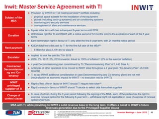 46Investor Meetings – June 2015
Inwit: Master Service Agreement with TI
Subject of the
MSA
► Provision by INWIT to TI of hosting services(a) portfolio including:
i. physical space suitable for the installation of the equipment
ii. power (including back-up systems) and air conditioning systems
iii. monitoring and security services
iv. management of sites and maintenance services
Duration
► 8-year initial term with two subsequent 8-year terms until 2039
► Withdrawal right for TI and INWIT with a notice period of 12 months prior to the expiration of each of the 8 year
terms
► Early termination right in favour of TI only after the first 8-year term, with 24 months notice period
Rent payment
► €253m total fee to be paid by TI for the first full year of the MSA(b)
− €140m for sites A, €113m for sites B
Escalator
► Applied to total fee paid by TI in 2015
► 2016: 0%, 2017: 2%, 2018 onwards: linked to 100% of inflation(c) (0% in the event of deflation)
Contracted
Decommissioni
ng and Co-
tenancy
► 4 year Decommissioning plan commitment by TI (“Decommissioning Plan” of 1,440 Sites A)
► Antennas of other operators to be moved to INWIT sites throughout a 4 year plan (“Co-tenancy Plan” of 2,506
tenants)
► TI to pay INWIT additional consideration in case Decommissioning and Co-tenancy plans are not met
(neutralization of economic impact for INWIT – no execution risk for INWIT)
INWIT
privileged
supplier of TI
► Right of first offer in favour of INWIT should TI require new sites(d)
► Right to match in favour of INWIT should TI decide to select bids from other suppliers
Change of
control clause
► In case of a CoC, during the 7-year period following the signing of the MSA, each of the parties has the right to
exercise renewal option for the following 8-year term – withdrawal right not applicable in case of exercise of renewal
option under CoC
(a) For naked sites INWIT will provide to TI services (I) and (IV)
(b) In 2015 INWIT will receive an amount equal to 9-months of the contract (since MSA is active from 1 April 2015)
(c) As provided by ISTAT (Istituto Nazionale di Statistica)
(d) The relationship between TI and INWIT with regards to such new sites requested by TI to be governed by a separate
agreement other than the MSA
MSA with TI, while providing to INWIT a solid revenue base in the long term, it offers a boost to INWIT’s future
revenues generation due to the Privileged Supplier clause
 