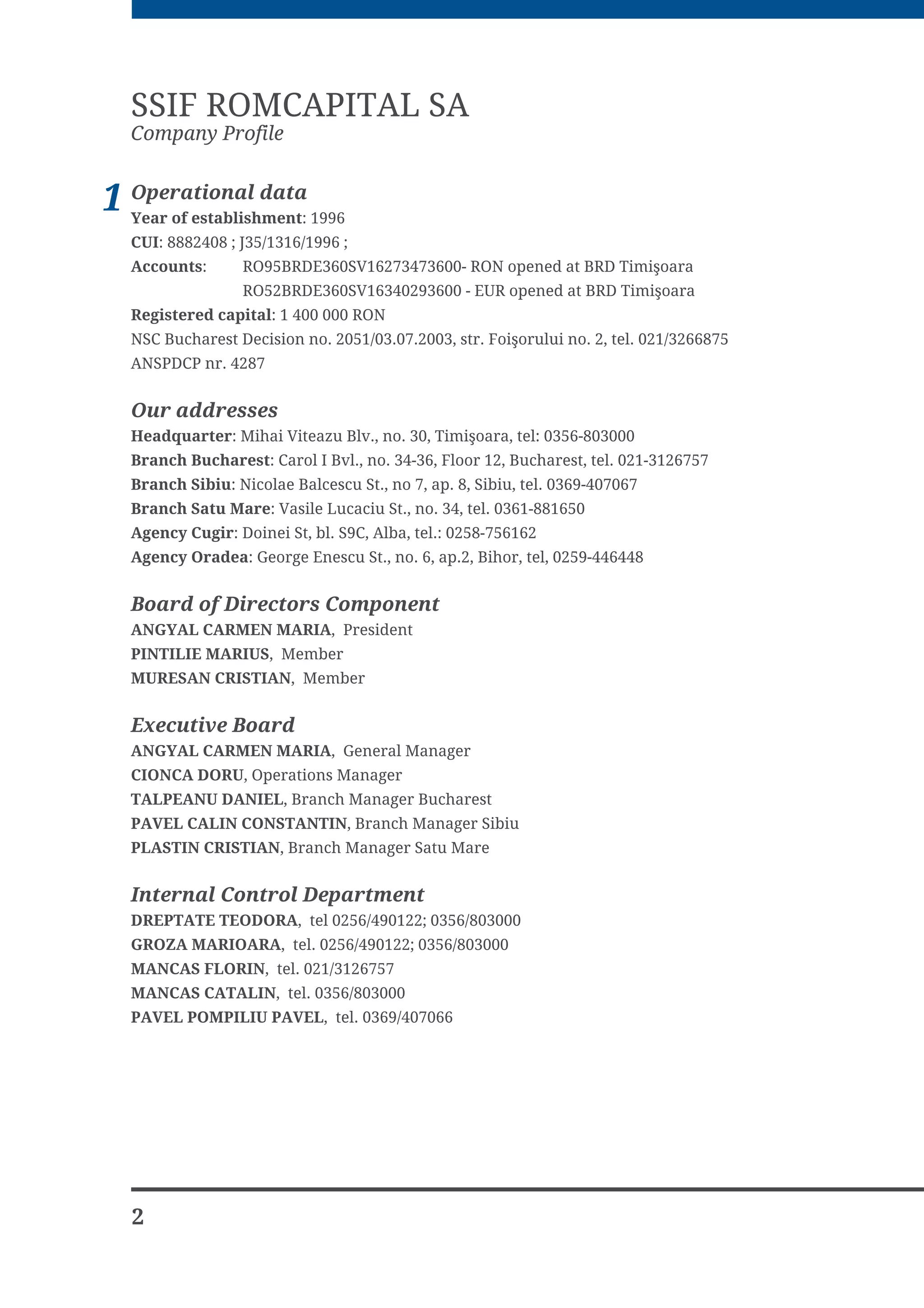 SSIF ROMCAPITAL SA
  Company Profile


1 Operational data 1996
  Year of establishment:
  CUI: 8882408 ; J35/1316/1996 ;
  Accounts      52%5'(69 521 RSHQHG DW %5' 7LPL RDUD
                 52%5'(69  (85 RSHQHG DW %5' 7LPL RDUD
  Registered capital: 1 400 000 RON
  16 %XFKDUHVW 'HFLVLRQ QR  VWU )RL RUXOXL QR  WHO 
  $163'3 QU 


  Our addresses
  Headquarter 0LKDL 9LWHD]X %OY QR  7LPL RDUD WHO 
  Branch Bucharest DURO , %YO QR  )ORRU  %XFKDUHVW WHO 
  Branch Sibiu 1LFRODH %DOFHVFX 6W QR  DS  6LELX WHO 
  Branch Satu Mare 9DVLOH /XFDFLX 6W QR  WHO 
  Agency Cugir 'RLQHL 6W EO 6 $OED WHO 
  Agency Oradea *HRUJH (QHVFX 6W QR  DS %LKRU WHO 


  Board of Directors Component
  ANGYAL CARMEN MARIA 3UHVLGHQW
  PINTILIE MARIUS 0HPEHU
  MURESAN CRISTIAN 0HPEHU


  Executive Board
  ANGYAL CARMEN MARIA *HQHUDO 0DQDJHU
  CIONCA DORU 2SHUDWLRQV 0DQDJHU
  TALPEANU DANIEL %UDQFK 0DQDJHU %XFKDUHVW
  PAVEL CALIN CONSTANTIN %UDQFK 0DQDJHU 6LELX
  PLASTIN CRISTIAN %UDQFK 0DQDJHU 6DWX 0DUH


  Internal Control Department
  DREPTATE TEODORA WHO  
  GROZA MARIOARA WHO  
  MANCAS FLORIN WHO 
  MANCAS CATALIN WHO 
  PAVEL POMPILIU PAVEL WHO 




  2
 