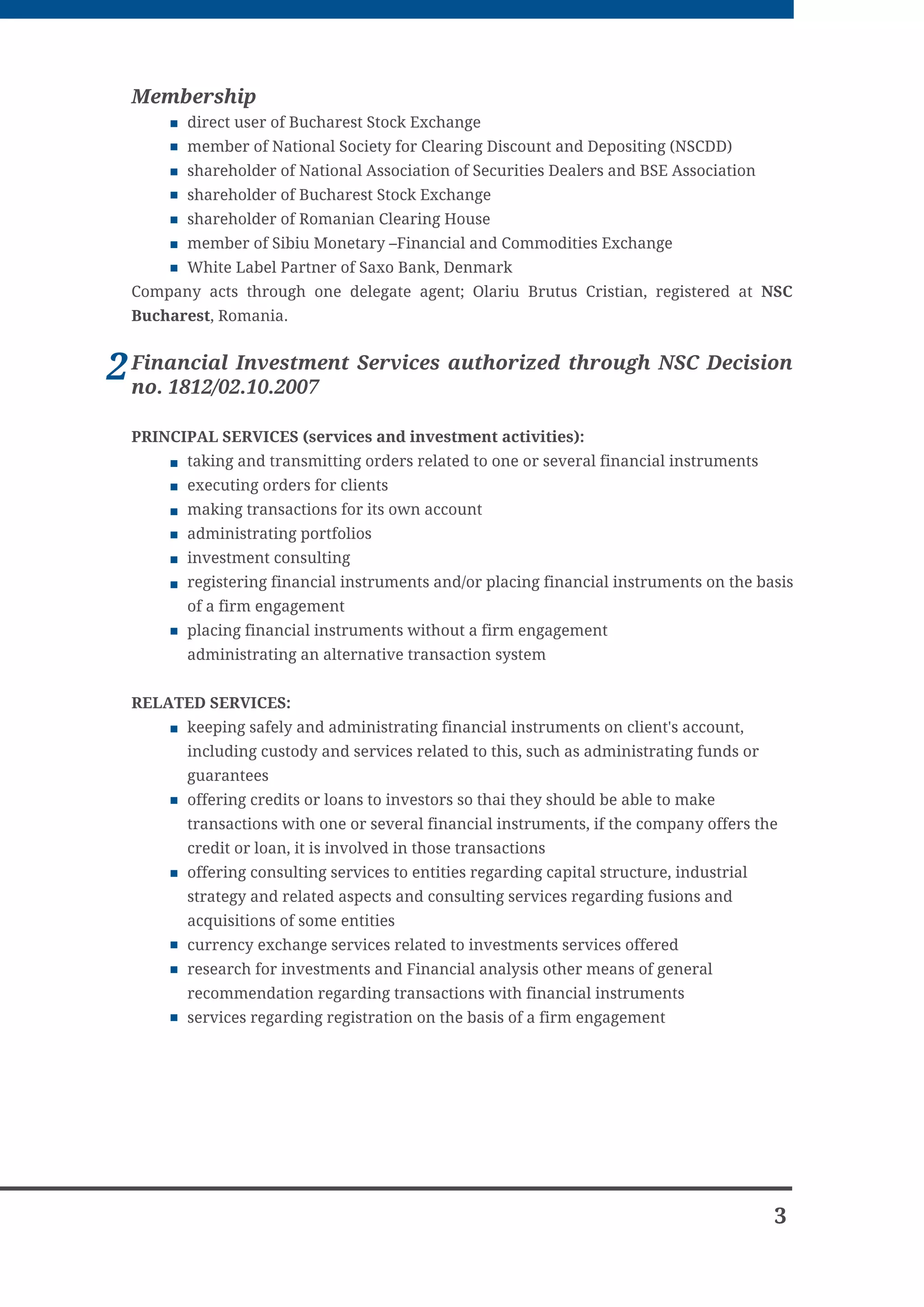 Membership
        direct user of Bucharest Stock Exchange
        member of National Society for Clearing Discount and Depositing (NSCDD)
        shareholder of National Association of Securities Dealers and BSE Association
        shareholder of Bucharest Stock Exchange
        shareholder of Romanian Clearing House
        member of Sibiu Monetary –Financial and Commodities Exchange
        White Label Partner of Saxo Bank, Denmark
  Company acts through one delegate agent; Olariu Brutus Cristian, registered at NSC
  Bucharest, Romania.


2 Financial Investment Services authorized through NSC Decision
  no. 1812/02.10.2007

  PRINCIPAL SERVICES (services and investment activities):
        taking and transmitting orders related to one or several financial instruments
        executing orders for clients
        making transactions for its own account
        administrating portfolios
        investment consulting
        registering financial instruments and/or placing financial instruments on the basis
        of a firm engagement
        placing financial instruments without a firm engagement
        administrating an alternative transaction system


  RELATED SERVICES:
        keeping safely and administrating financial instruments on client's account,
        including custody and services related to this, such as administrating funds or
        guarantees
        offering credits or loans to investors so thai they should be able to make
        transactions with one or several financial instruments, if the company offers the
        credit or loan, it is involved in those transactions
        offering consulting services to entities regarding capital structure, industrial
        strategy and related aspects and consulting services regarding fusions and
        acquisitions of some entities
        currency exchange services related to investments services offered
        research for investments and Financial analysis other means of general
        recommendation regarding transactions with financial instruments
        services regarding registration on the basis of a firm engagement




                                                                                           3
 