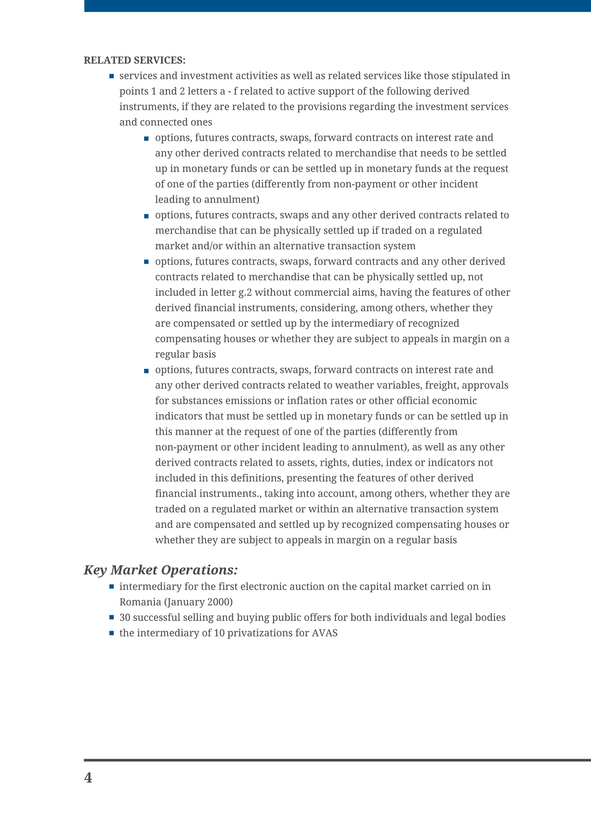 RELATED SERVICES:
     services and investment activities as well as related services like those stipulated in
     points 1 and 2 letters a - f related to active support of the following derived
     instruments, if they are related to the provisions regarding the investment services
     and connected ones
             options, futures contracts, swaps, forward contracts on interest rate and
             any other derived contracts related to merchandise that needs to be settled
             up in monetary funds or can be settled up in monetary funds at the request
             of one of the parties (differently from non-payment or other incident
             leading to annulment)
             options, futures contracts, swaps and any other derived contracts related to
             merchandise that can be physically settled up if traded on a regulated
             market and/or within an alternative transaction system
             options, futures contracts, swaps, forward contracts and any other derived
             contracts related to merchandise that can be physically settled up, not
             included in letter g.2 without commercial aims, having the features of other
             derived financial instruments, considering, among others, whether they
             are compensated or settled up by the intermediary of recognized
             compensating houses or whether they are subject to appeals in margin on a
             regular basis
             options, futures contracts, swaps, forward contracts on interest rate and
             any other derived contracts related to weather variables, freight, approvals
             for substances emissions or inflation rates or other official economic
             indicators that must be settled up in monetary funds or can be settled up in
             this manner at the request of one of the parties (differently from
             non-payment or other incident leading to annulment), as well as any other
             derived contracts related to assets, rights, duties, index or indicators not
             included in this definitions, presenting the features of other derived
             financial instruments., taking into account, among others, whether they are
             traded on a regulated market or within an alternative transaction system
             and are compensated and settled up by recognized compensating houses or
             whether they are subject to appeals in margin on a regular basis


Key Market Operations:
     intermediary for the first electronic auction on the capital market carried on in
     Romania (January 2000)
     30 successful selling and buying public offers for both individuals and legal bodies
     the intermediary of 10 privatizations for AVAS




4
 