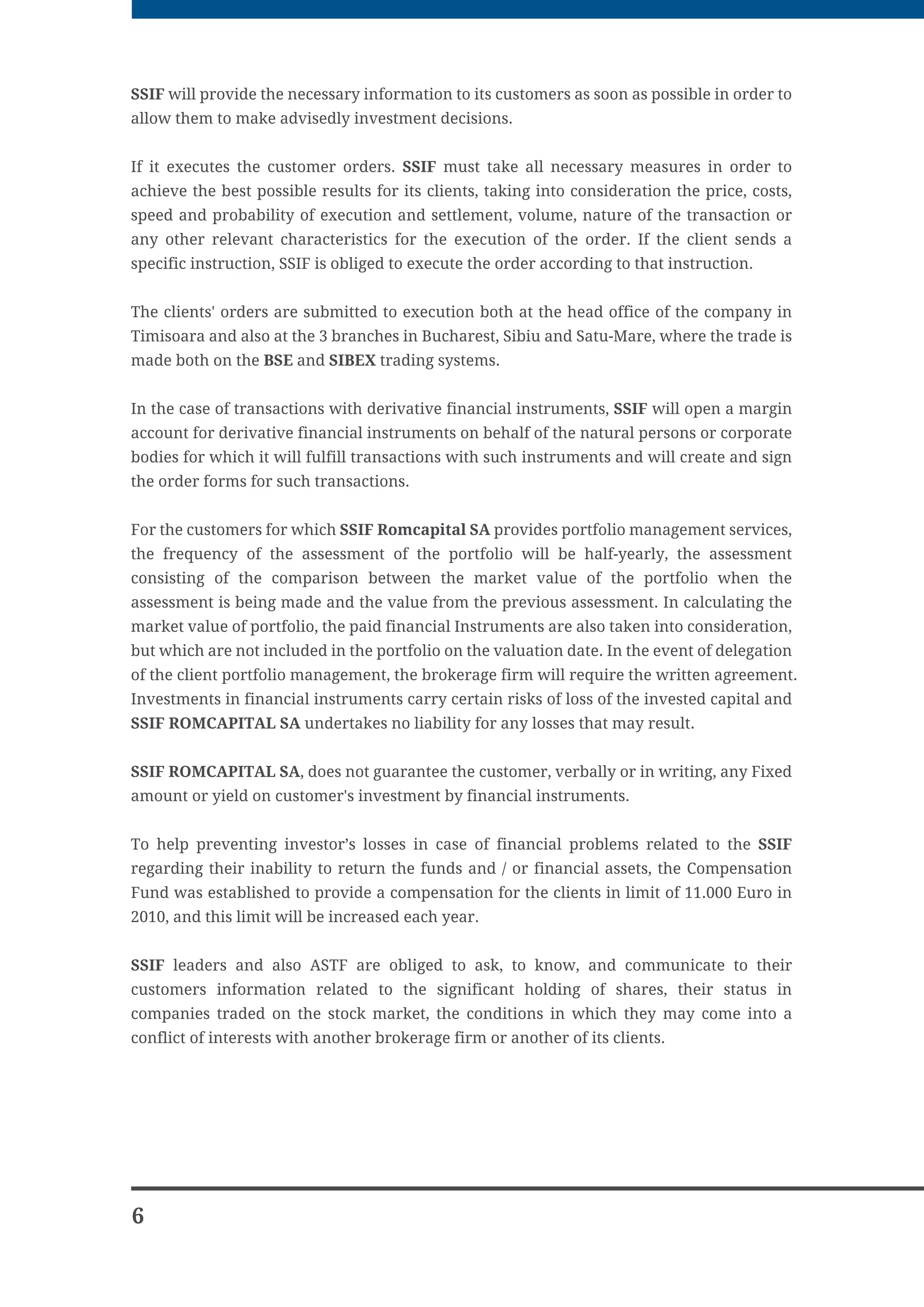 )RL RUXOXL QR VWUHHW GLVWULFW  %XFKDUHVW E WKH GHFLVLRQ QR  of
the NSC and operates on the following markets:
        Bucharest Stock Exchange, Carol I Boulevard no. 34-36, tel,: 004021/3079500
        Monetary, Financial and Commodities Stock Exchange Sibiu, MihaiJ Kogataiceanu
        street no. 2, tel. 0040269/211799
        International markets


The following financial instruments can be traded on these markets: bonds, shares,
preference rights, futures contracts, options, Forex, CFDs, funds.
Ways to contact SSIF ROMCAPITAL:
        in person at the headquarters or at the branch offices and agencies
        electronically accessing the website of the company
        by phone on the numbers above


Ways of communication:
        it is possible to communicate with the company or request documents or other
        information in English and Romanian
        orders can be communicated in person, online, or by phone (if any authorization
        for this purpose exists)
        the confirmation of the transactions is communicated in person, by maii and
        electronically
        the frequency of the reports to clients: monthly or whenever necessary
        SSIF Romcapital offers to its customers the possibility to view in real-time quotes of
        the financial instruments both on the business premises of the company and also
        electronically via its own platforms so that it is the basis of the clients' decision to
        invest besides other technical or financial information which are made available
        customers can ask for the issuance of account statements at the head office of the
        brokerage firm, and also at all other establishments, in person, by a power of
        attorney or guardianship obtained at the city hall of residence for people who can't
        go personally


Securities and other financial instruments mediated by SSIF Romcapital SA, are issued by
the exclusive registration into the account and can't be traded except by specific
procedures of this form. The customer agrees not to apply for any securities in physical
form.


The company does not pay interest to the existing amounts in the balance of the current
account opened at SSIF Romcapital SA.


The information submitted by the brokerage firm to its clients must give them the
possibility, based on this information, to make investment decisions, to react quickly in
relation to current or potential losses and reflect on the consistency between the objective,
the proposed investment strategy and their available portfolio.




                                                                                              5
 