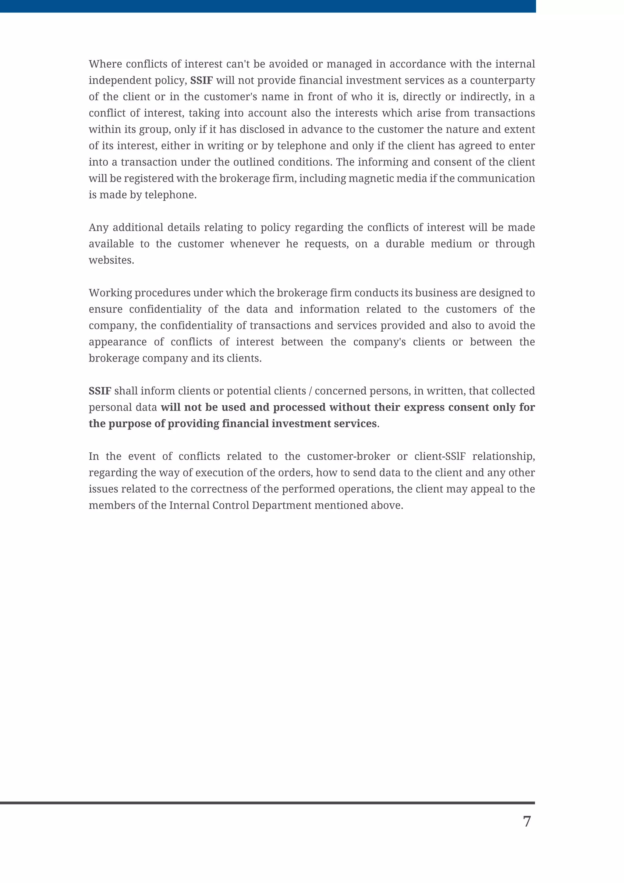 SSIF will provide the necessary information to its customers as soon as possible in order to
allow them to make advisedly investment decisions.


If it executes the customer orders. SSIF must take all necessary measures in order to
achieve the best possible results for its clients, taking into consideration the price, costs,
speed and probability of execution and settlement, volume, nature of the transaction or
any other relevant characteristics for the execution of the order. If the client sends a
specific instruction, SSIF is obliged to execute the order according to that instruction.


The clients' orders are submitted to execution both at the head office of the company in
Timisoara and also at the 3 branches in Bucharest, Sibiu and Satu-Mare, where the trade is
made both on the BSE and SIBEX trading systems.


In the case of transactions with derivative financial instruments, SSIF will open a margin
account for derivative financial instruments on behalf of the natural persons or corporate
bodies for which it will fulfill transactions with such instruments and will create and sign
the order forms for such transactions.


For the customers for which SSIF Romcapital SA provides portfolio management services,
the frequency of the assessment of the portfolio will be half-yearly, the assessment
consisting of the comparison between the market value of the portfolio when the
assessment is being made and the value from the previous assessment. In calculating the
market value of portfolio, the paid financial Instruments are also taken into consideration,
but which are not included in the portfolio on the valuation date. In the event of delegation
of the client portfolio management, the brokerage firm will require the written agreement.
Investments in financial instruments carry certain risks of loss of the invested capital and
SSIF ROMCAPITAL SA undertakes no liability for any losses that may result.


SSIF ROMCAPITAL SA, does not guarantee the customer, verbally or in writing, any Fixed
amount or yield on customer's investment by financial instruments.


To help preventing investor’s losses in case of financial problems related to the SSIF
regarding their inability to return the funds and / or financial assets, the Compensation
Fund was established to provide a compensation for the clients in limit of 11.000 Euro in
2010, and this limit will be increased each year.


SSIF leaders and also ASTF are obliged to ask, to know, and communicate to their
customers information related to the significant holding of shares, their status in
companies traded on the stock market, the conditions in which they may come into a
conflict of interests with another brokerage firm or another of its clients.




6
 