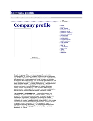 Company profile
Company profile construction using free sample templates


                                                                                           More
    Company profile                                                                     + Home
                                                                                        + Articles
                                                                                        + Fried avocado
                                                                                        + Beethoven sonata
                                                                                        + Avalanche journal
                                                                                        + Beethoven pathetique
                                                                                        + Beethoven download
                                                                                        + Baptism dress
                                                                                        + Baptism cake
                                                                                        + Baptism poem
                                                                                        + Baptism certificate
                                                                                        + Attachment theory
                                                                                        + Aztec symbol
                                                                                        + Aztec art
                                                                                        + Alien vs
                                                                                        + Aztec drawing
                                                                                        + Aztec trailer
                                                                                        + Video
                                                                                        + Ebooks
                                                                                        + Newsletter



                                       Written by




    Sample Company profiles: A sample company profile would contain
    information about the company’s name and would flaunt the official company
    logo. The first and last name of the primary contact for sales and client service
    and his designation in the company would follow, along with the address of
    the registered office of the company. This would ideally include the phone and
    fax numbers, email and details of the company website. The type of company
    is also mentioned, whether it is a limited company or not. The other important
    information in the sample company profile would include the year of
    establishment, primary industry category and sub category, secondary
    industry category and sub category, a short description of the company
    operations, name and description of the products or services offered, starting
    with the main line of products and the preferred international markets.

    Free samples of a company’s profile: It is essential to establish your
    credibility in the market you serve. Your company profile is a means to
    achieve this end. It serves as a resume for your company. It highlights the
    strengths and uniqueness of your company and enables the potential
    customer to benefit from an insight of the approach and experience of the
    company in the business. It is a short treatise on the company’s ability to meet
    customer needs. Lenders, the media and job candidates, in contact with the
    company in course of its business find the company profile helpful in
    understanding the nature of business. If you find writing a company profile
    difficult, free samples of company profiles can be found on a number of
    websites on the Internet.
 