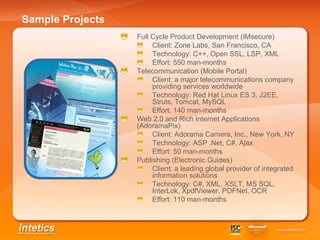 Sample Projects Full Cycle Product Development (IMsecure) Client: Zone Labs,  San Francisco ,   CA Technology: C++, Open SSL, LSP, XML Effort: 550 man-months  Telecommunication (Mobile Portal) Client: a major telecommunications company providing services worldwide Technology: Red Hat Linux ES 3, J2EE, Struts, Tomcat, MySQL Effort: 140 man-months Web 2.0 and Rich Internet Applications   (AdoramaPix) Client: Adorama Camera, Inc., New York, NY Technology: ASP .Net, C#, Ajax Effort: 50 man-months Publishing (Electronic Guides) Client:  a leading global provider of integrated information solutions Technology: C#, XML, XSLT, MS SQL, InterLok, XpdfViewer, PDFNet, OCR Effort: 110 man-months 