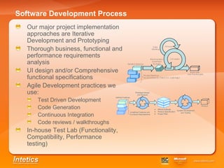 Software Development Process Our major project implementation approaches are Iterative Development and Prototyping Thorough business, functional and performance requirements analysis UI design and/or Comprehensive functional specifications Agile Development practices we use: Test Driven Development Code Generation Continuous Integration Code reviews / walkthroughs In-house Test Lab (Functionality, Compatibility, Performance testing) 