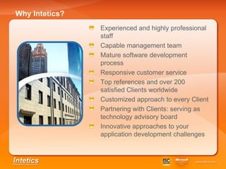 Why Intetics? Experienced and highly professional staff Capable management team Mature software development process Responsive customer service Top references and over 200 satisfied Clients worldwide Customized approach to every Client Partnering with Clients: serving as technology advisory board   Innovative approaches to your application development challenges 