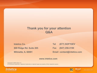 Intetics Co. 809 Ridge Rd. Suite 205 Wilmette, IL 60091   Tel  (877) SOFTDEV Fax  (847) 256-3190 Email  [email_address] Thank you for your attention Q&A Copyright  © 2008 Intetics Co. All mentioned trademarks, registered trademarks or depicted logos are property of their respective owners. www.intetics.com 