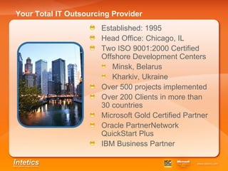 Your Total IT Outsourcing Provider Established: 1995 Head Office: Chicago, IL Two ISO 9001:2000 Certified Offshore Development Centers Minsk, Belarus Kharkiv, Ukraine Over 500 projects implemented Over 200 Clients in more than 30 countries Microsoft Gold Certified Partner  Oracle PartnerNetwork QuickStart Plus IBM Business Partner 