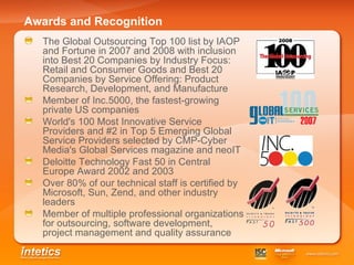 Awards and Recognition   The Global Outsourcing Top 100 list by IAOP and Fortune in 2007 and 2008 with inclusion into Best 20 Companies by Industry Focus: Retail and Consumer Goods and Best 20 Companies by Service Offering: Product Research, Development, and Manufacture   Member of Inc.5000, the fastest-growing private US companies   World's 100 Most Innovative Service Providers and #2 in Top 5 Emerging Global Service Providers selected by CMP-Cyber Media's Global Services magazine and neoIT   Deloitte Technology Fast 50 in Central Europe Award 2002 and 2003   Over 80% of our technical staff is certified by Microsoft, Sun, Zend, and other industry leaders   Member of multiple professional organizations for outsourcing, software development, project management and quality assurance   