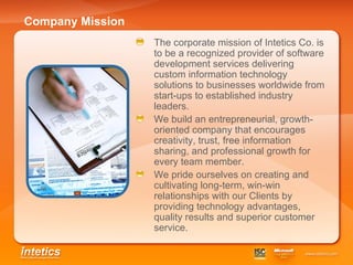 Company Mission The corporate mission of Intetics Co. is to be a recognized provider of software development services delivering custom information technology solutions to businesses worldwide from start-ups to established industry leaders. We build an entrepreneurial, growth-oriented company that encourages creativity, trust, free information sharing, and professional growth for every team member. We pride ourselves on creating and cultivating long-term, win-win relationships with our Clients by providing technology advantages, quality results and superior customer service. 