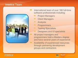 Intetics Team International team of over 180 full-time software professionals including: Project Managers Client Managers Analysts Programmers Testing Specialists Designers and UI specialists All project managers and programmers hold a Masters degree and have several years of experience Availability of experienced resources through partnering development groups and contractors 