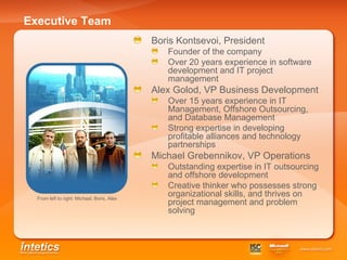 Executive Team Boris Kontsevoi, President  Founder of the company Over 20 years experience in software development and IT project management Alex Golod, VP Business Development Over 15 years experience in IT Management, Offshore Outsourcing, and Database Management   Strong expertise in developing profitable alliances and technology partnerships  Michael Grebennikov, VP Operations Outstanding expertise in IT outsourcing and offshore development Creative thinker who possesses strong organizational skills, and thrives on project management and problem solving From left to right: Michael, Boris, Alex   