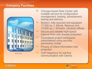 Company Facilities Chicago-based Data Center with multiple servers for configuration management, hosting, development, testing and delivery Modern, fully secured and equipped 17,000 sq. f. (Minsk, Belarus) and 10,000 sq. f. (Kharkiv, Ukraine) offices Secure and reliable high-speed Internet lines with firewall protection Centralized project workspace administered using security permission model  Privacy of Client information fully protected VoIP telephony for toll-free communication with Clients Minsk Office   