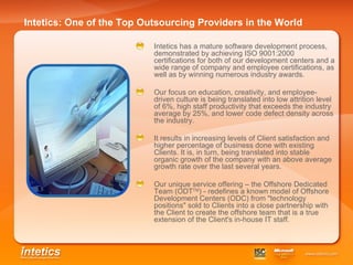 Intetics: One of the Top Outsourcing Providers in the World   Intetics has a mature software development process, demonstrated by achieving ISO 9001:2000 certifications for both of our development centers and a wide range of company and employee certifications, as well as by winning numerous industry awards. Our focus on education, creativity, and employee-driven culture is being translated into low attrition level of 6%, high staff productivity that exceeds the industry average by 25%, and lower code defect density across the industry.   It results in increasing levels of Client satisfaction and higher percentage of business done with existing Clients. It is, in turn, being translated into stable organic growth of the company with an above average growth rate over the last several years.   Our unique service offering – the Offshore Dedicated Team (ODT TM ) - redefines a known model of Offshore Development Centers (ODC) from "technology positions" sold to Clients into a close partnership with the Client to create the offshore team that is a true extension of the Client's in-house IT staff.   