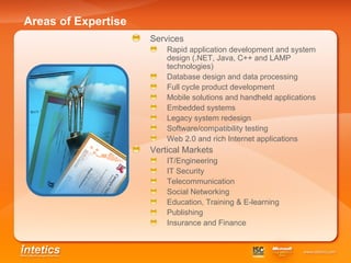 Areas of Expertise Services Rapid application development and system design (.NET, Java, C++ and LAMP technologies) Database design and data processing   Full cycle product development   Mobile solutions and handheld applications   Embedded systems   Legacy system redesign   Software/compatibility testing   Web 2.0 and rich Internet applications   Vertical Markets IT/Engineering IT Security Telecommunication Social Networking Education, Training & E-learning Publishing Insurance and Finance 