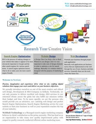 Web: www.webhubtechnology.com
Mail: info@webhubtechnology.com
Creative Vision
Search Engine Optimization
SEO is the process of making changes to
your website that makes it appear to be more
relevant & important to Google and the
other search engines for various search
terms. A search engine optimizer knows
what to do to make your site more search
engine friendly
Website Design
A Design That Can Help a Site to Rank
Whenever you design a site it is very
important to take note of design elements
in order to optimize a site for search
rankings. Basically it is website which is
designed with the purpose of marketing in
mind.
Web Development
Promote your business through proper
web application
Basically web applications are business
tactics that are implemented on the web
through the use of user, business and data
services. Generally these are the tools
where the future lies.
Welcome to NexGen:
Passion, imagination and experience drive what we do; crafting digital
solutions that engage your users and deliver on your business objectives.
We proudly introduce ourselves as one of the most creative and ethical
web design, Development & SEO Company in Kolkata. Technically, we
not only promise to deliver excellent web design, SEO services to our
esteemed clients across the globe but also fulfill our missions within
their budget and time. To be more specific, we are the persons who
would provide you an attractive, eye- catching web design and perfect
Search Engine Optimization, Search Engine Marketing service for your
website so that your business as well as your reputation reaches the top
of your industry.
Webhub Technology as a Managed search engine marketing company
believes in client’s satisfaction as the prime necessity. This has lead us as
an organization to take many new quality improvement policy with
respect to quality research conducted efficient online marketing team.
 