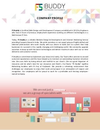 COMPANY PROFILE 
F5 Buddy is Certified Web Design and Development Company established in 2012 by Engineers who have 6 Years of previous employment experience working on different technologies in a Well-known IT Firm. 
Today, F5 Buddy is a reliable Website Design & Development and Internet Marketing Service providing Company based in India. We pride ourselves on our expert group of highly skilled and talented professionals who work closely with our clients to build and run system that help businesses to succeed in this rapidly changing and challenging world. We constantly upgrade ourselves to keep up with the latest technologies and deliver maximum value with our on-time deliveries and customer service. 
F5 Buddy is committed to implement your ideas into reality. Our Team offers services to exceed customer expectations and this have helped us to maintain an outstanding Customer retention rate. We earn faith by being ethical and truthful to our client’s. We are good Organizer of resources and do what’s best for our resources and Client’s. Our Name “F5 Buddy” signifies Refreshing buddies with F5 Key of Keyboard. We provide a refreshing environment that challenges our employees to enjoy their work and prosper in an atmosphere of respect and recognition. Our employees will be proud to work for a profitable and thriving employee- owned company 
 