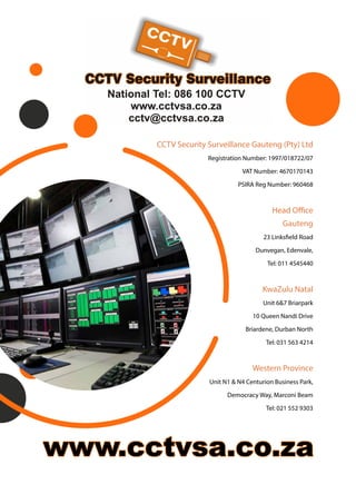 CCTV Security Surveillance Gauteng (Pty) Ltd
Registration Number: 1997/018722/07
VAT Number: 4670170143
PSIRA Reg Number: 960468
Head Office
Gauteng
23 Linksfield Road
Dunvegan, Edenvale,
Tel: 011 4545440
KwaZulu Natal
Unit 6&7 Briarpark
10 Queen Nandi Drive
Briardene, Durban North
Tel: 031 563 4214
Western Province
Unit N1 & N4 Centurion Business Park,
Democracy Way, Marconi Beam
Tel: 021 552 9303
 