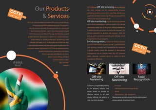 B-BBEE
level
Our Products
& Services
CCTV Security Surveillance Guateng (Pty) Ltd is a South African
owned and managed company servicing the electronic
security market nationally focusing primarily on commercial
and industrial clientele. Some of our key services include
CCTV, Access Control, Electric Fencing, Fire Detection as well
as Alarm Systems allowing us to address our valued customers
needs relating to security, production, monitoring as well
as health and safety. At CCTV we realize each client has their
own individual needs, and tailor each system to attend to the
customers unique requirements. CCTV has an established track
record in the business community and always
strives to provide and effective service to
all our clients, offering the best
possible solution within
the customers
budget.
• Purchase
• Full Maintenance and Repair Rental
• Rental
• Maintenance / SLA Agreements
Maintenance contracts ensure that the clients system
always operate at optimum levels.
CCTV has a longstanding history
in the business industry and
always strives to provide an
effective service to all their
clients, offering the options to
suite our clients budgets.
CCTV offers an Off-site reviewingservice whereby
the client footage can be independently reviewed
providing exception and incident reporting , the primary
application includes monitoring of customer pay points as
well as receiving and dispatch areas
Off-sitemonitoringprovidesclientswithrealtime
alarm based monitoring of camera systems. Our off site
monitoring makes use of the latest Artificial intelligence
to detect humans or vehicles entering the premises. The
primary application is general view cameras , high risk
areas as well as perimeters providing the ultimate in first
line protection of your property.
Facial recognition, provides the facility to prompt
an action when known“suspects”or“VIP” customers enter
your business. Security can automatically be notified if
a known suspect enters the premises or alternatively
management can be advised when the VIP customer
enters allowing a relevant person to attend to them
promptly an efficiently.
Off-site
Reviewing
Off-site
Monitoring
Facial
Recognition
 