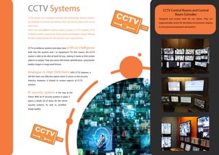 CCTV systems are constantly evolving with technology. Smarter systems
are available to remove the human error and also to reduce the cost of
man hours.
There are many different options when it comes to CCTV systems. CCTV
build the systems around the clients needs and budgets, always offering
the best suited systems for the site and clients requirements.
CCTV surveillance systems now days, have artificial intelligence
built into the systems and / or equipment. For this reason, the CCTV
system is able to do allot of work for you, making it easier to find certain
objects or people. They also assist with better identification, using better
quality images in mega pixel format.
Analogue or High Definitions (HD) CCTV Systems, is
still the most cost effective option when it comes to the security
industry. However, is limited to certain aspects of CCTV
systems.
IP security systems is the way of the
future. With an IP security systems in place it
opens a whole lot of doors for the clients
security systems. As well as excellent
image quality.
CCTV Systems CCTV Control Rooms and Control
Room Consoles
Designed and custom built for our clients. They are
ergonomically correct for the clients environment, making
it a functional and pleasant atmosphere.
 