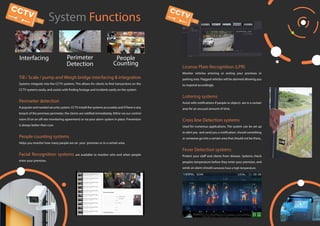 System Functions
Interfacing Perimeter
Detection
People
Counting
Till / Scale / pump and Weigh bridge interfacing & integration
Systems integrate into the CCTV systems. This allows for clients to find transactions on the
CCTV systems easily, and assists with finding footage and incidents easily on the system.
Perimeter detection
A popular and needed security system. CCTV install the systems accurately and if there is any
breach of the premises perimeter, the clients are notified immediately. Either via our control
room (if on an off-site monitoring agreement) or via your alarm system in place. Prevention
is always better than cure.
People counting systems
Helps you monitor how many people are on your premises or in a certain area.
Facial Recognition systems are available to monitor who and when people
enter your premises.
License Plate Recognition (LPR)
Monitor vehicles entering or exiting your premises or
parking area. Flagged vehicles will be alarmed allowing you
to respond accordingly.
Loitering systems
Assist with notifications if people or objects are in a certain
area for an unusual amount of time.
Cross line Detection systems
Used for numerous applications. The system can be set up
to alert you and send you a notification, should something
or someone go into a certain area that should not be there,.
Fever Detection systems
Protect your staff and clients from disease. Systems check
peoples temperature before they enter your premises, and
sends an alarm should someone have a high temperature.
 