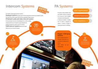 Small - Large PA Systems
Telephone Paging Systems
Small - Large Venues
Intercom Systems
Custom designed systems,
to suit your companies need,
requirements and budgets.
Maintenance and SLA
agreements to keep your
systems running at optimum
level
CCTV offers a wide range of intercom systems
Analogue systemsare basic point to point wiring; these intercoms are available in audio
and video but are basic systems and cannot be upgraded to larger systems.
IP Network audio and video intercom system
IP network based intercoms can be deployed into a client’s existing
network infrastructure. IP systems can be integrated into
building management systems and CCTV systems.
GSM Intercom systemsallow your mobile
device to act as an intercom handset.
PA systems, which distribute clear
and audible sound, are comprised
of an electronic sound amplifier,
microphone and loudspeakers.
A selection of models is available,
each of which is designed to
address a number of people in
varying sized spaces or buildings.
Used to protect entrances /
computer / store rooms or in
cash offices as another line of
defense.
These systems can run
independently
Top class installations and
systems, with over 50 years
experience in the industry.
Pepper / Chili Spray
Systems
PA Systems
 