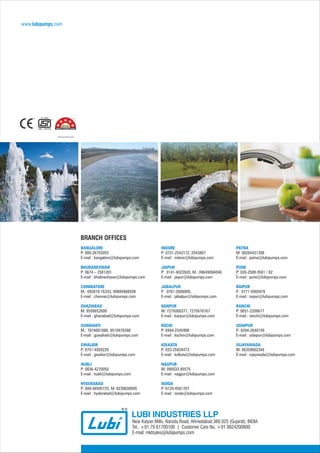 BRANCH OFFICES
LUBI INDUSTRIES LLP
Near Kalyan Mills, Naroda Road, Ahmedabad 380 025 (Gujarat), INDIA
Tel.: +91 79 61700100 | Customer Care No. +91 9824200800
E-mail: mktsales@lubipumps.com
www.lubipumps.com
BANGALORE
P: 080-26755055
E-mail : bangalore@lubipumps.com
BHUBANESWAR
P: 0674 – 2581201
E-mail : bhubneshwar@lubipumps.com
COIMBATORE
M.: 093818 16333, 09884966938
E-mail : chennai@lubipumps.com
GHAZIABAD
M: 9599652600
E-mail : ghaziabad@lubipumps.com
GUWAHATI
M.: 7874001086, 9510970398
E-mail : guwahati@lubipumps.com
GWALIOR
P: 0751-4920220
E-mail : gwalior@lubipumps.com
HUBLI
P: 0836-4270050
E-mail : hubli@lubipumps.com
HYDERABAD
P: 040-48505725, M: 8238038995
E-mail : hyderabad@lubipumps.com
INDORE
P: 0731-2543172, 2543867
E-mail : indore@lubipumps.com
JAIPUR
P: 0141-4022620, M.: 09649094048
E-mail : jaipur@lubipumps.com
JABALPUR
P : 0761-2688005,
E-mail : jabalpur@lubipumps.com
KANPUR
M: 7275000377, 7275676767
E-mail : kanpur@lubipumps.com
KOCHI
P: 0484-2345908
E-mail : kochin@lubipumps.com
KOLKATA
P: 033-25834473
E-mail : kolkata@lubipumps.com
NAGPUR
M: 095033 85575
E-mail : nagpur@lubipumps.com
NOIDA
P: 0120-4561707
E-mail : noida@lubipumps.com
PATNA
M: 09264431396
E-mail : patna@lubipumps.com
PUNE
P: 020-2588 0581 / 82
E-mail : pune@lubipumps.com
RAIPUR
P : 0771-4905876
E-mail : raipur@lubipumps.com
RANCHI
P: 0651-2209677
E-mail : ranchi@lubipumps.com
UDAIPUR
P.: 0294-2640145
E-mail : udaipur@lubipumps.com
VIJAYAWADA
M: 06359602346
E-mail : vijaywada@lubipumps.com
*Selected Models Only
 