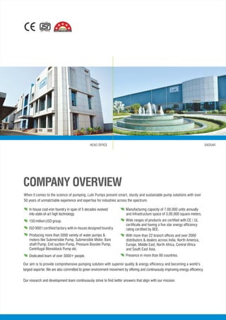 IS : 8034
CM/L - 1921453
*
*
*
When it comes to the science of pumping, Lubi Pumps present smart, sturdy and sustainable pump solutions with over
50 years of unmatchable experience and expertise for industries across the spectrum.
• Manufacturing capacity of 7,00,000 units annually
and Infrastructure space of 3,00,000 square meters.
• Wide ranges of products are certified with CE / UL
certificate and having a five star energy efficiency
rating certified by BEE.
• With more than 22 branch offices and over 2000
distributors & dealers across India, North America,
Europe, Middle East, North Africa, Central Africa
and South East Asia.
Presence in more than 80 countries.
Our aim is to provide comprehensive pumping solution with superior quality & energy efficiency and becoming a world’s
largest exporter. We are also committed to green environment movement by offering and continuously improving energy efficiency.
Our research and development team continuously strive to find better answers that align with our mission.
COMPANY OVERVIEW
HEAD OFFICE VADSAR
 