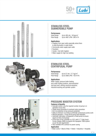 5 6
Features & Benefits
• Cascade control, only the required number of pump is in
operation at any time
•
• Single phase prevention & overload motor prevention
• Dry run protection & low pressure protection
• Delay & minimum run timers to eliminate unnecessary pump cycle
• Manual operation • Pump ON & pump fault indication
• Automatic alternation (changeover) of lead pump to ensure
equal run time of all pumps
•
• At the heart of the controller is a PLC with 5.7” Color touch
Screen display (HMI) to program the Aquapack 1000 system
•
as per the site requirement
•
• Also available VFD controls for power saving
PRESSURE BOOSTER SYSTEM
Application
• Water works • Block of flats • Hotels • Industries • Hospitals
Performance
2
Head Range : Up to 57 mtr. / 5.7 kg/cm
Flow Range : Up to 2000 LPM / 120 m³/hr.
Applications
Water supply, pressure boiler feeding,
pure water treating systems, pharmaceutical
and food stuff, refining chemical industries,
industrial washing and sprinkler system
STAINLESS STEEL
CENTRIFUGAL PUMP
STAINLESS STEEL
SUBMERSIBLE PUMP
Performance
2
Head Range : Up to 495 mtr. / 49 kg/cm
3
Flow Range : Up to 4667 LPM / 280 m /h
Applications
• Irrigation from open wells especially where there
is wide fluctuation in water levels
• Community water supply open wells
• Fountains
• Canals / river belt irrigation
• Water supply for high-rise building
 