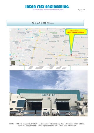 INDIA FLEX ENGINEERING
MANUFACTURER OF EXPANSION JOINT & PRESSURE VESSEL Page 19 of 20
Plot No – B-4 & B-5, Swagat Industrial Park – 3, Ahmedabad – Indore Highway, Kuha - Ahmedabad - INDIA - 382433.
Mobile No - +91 9099809920 Email:- knpatel@indiaflex.com Web:- www.indiaflex.com
W E A R E H E R E .......
We are here…….
INDIA FLEX ENGINEERING
 