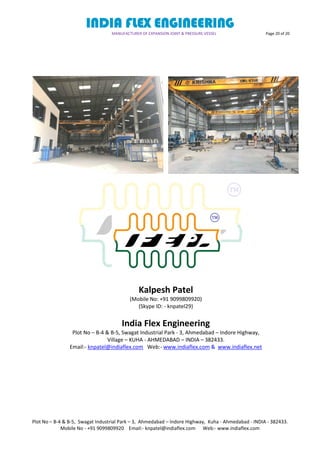 INDIA FLEX ENGINEERING
MANUFACTURER OF EXPANSION JOINT & PRESSURE VESSEL Page 20 of 20
Plot No – B-4 & B-5, Swagat Industrial Park – 3, Ahmedabad – Indore Highway, Kuha - Ahmedabad - INDIA - 382433.
Mobile No - +91 9099809920 Email:- knpatel@indiaflex.com Web:- www.indiaflex.com
Kalpesh Patel
(Mobile No: +91 9099809920)
(Skype ID: - knpatel29)
India Flex Engineering
Plot No – B-4 & B-5, Swagat Industrial Park - 3, Ahmedabad – Indore Highway,
Village – KUHA - AHMEDABAD – INDIA – 382433.
Email:- knpatel@indiaflex.com Web:- www.indiaflex.com & www.indiaflex.net
 