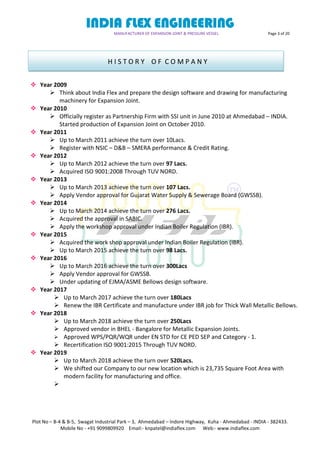 INDIA FLEX ENGINEERING
MANUFACTURER OF EXPANSION JOINT & PRESSURE VESSEL Page 3 of 20
Plot No – B-4 & B-5, Swagat Industrial Park – 3, Ahmedabad – Indore Highway, Kuha - Ahmedabad - INDIA - 382433.
Mobile No - +91 9099809920 Email:- knpatel@indiaflex.com Web:- www.indiaflex.com
 Year 2009
 Think about India Flex and prepare the design software and drawing for manufacturing
machinery for Expansion Joint.
 Year 2010
 Officially register as Partnership Firm with SSI unit in June 2010 at Ahmedabad – INDIA.
Started production of Expansion Joint on October 2010.
 Year 2011
 Up to March 2011 achieve the turn over 10Lacs.
 Register with NSIC – D&B – SMERA performance & Credit Rating.
 Year 2012
 Up to March 2012 achieve the turn over 97 Lacs.
 Acquired ISO 9001:2008 Through TUV NORD.
 Year 2013
 Up to March 2013 achieve the turn over 107 Lacs.
 Apply Vendor approval for Gujarat Water Supply & Sewerage Board (GWSSB).
 Year 2014
 Up to March 2014 achieve the turn over 276 Lacs.
 Acquired the approval in SABIC.
 Apply the workshop approval under Indian Boiler Regulation (IBR).
 Year 2015
 Acquired the work shop approval under Indian Boiler Regulation (IBR).
 Up to March 2015 achieve the turn over 98 Lacs.
 Year 2016
 Up to March 2016 achieve the turn over 300Lacs
 Apply Vendor approval for GWSSB.
 Under updating of EJMA/ASME Bellows design software.
 Year 2017
 Up to March 2017 achieve the turn over 180Lacs
 Renew the IBR Certificate and manufacture under IBR job for Thick Wall Metallic Bellows.
 Year 2018
 Up to March 2018 achieve the turn over 250Lacs
 Approved vendor in BHEL - Bangalore for Metallic Expansion Joints.
 Approved WPS/PQR/WQR under EN STD for CE PED SEP and Category - 1.
 Recertification ISO 9001:2015 Through TUV NORD.
 Year 2019
 Up to March 2018 achieve the turn over 520Lacs.
 We shifted our Company to our new location which is 23,735 Square Foot Area with
modern facility for manufacturing and office.

H I S T O R Y O F C O M P A N Y
 
