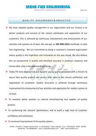 INDIA FLEX ENGINEERING
MANUFACTURER OF EXPANSION JOINT & PRESSURE VESSEL Page 4 of 20
Plot No – B-4 & B-5, Swagat Industrial Park – 3, Ahmedabad – Indore Highway, Kuha - Ahmedabad - INDIA - 382433.
Mobile No - +91 9099809920 Email:- knpatel@indiaflex.com Web:- www.indiaflex.com
 We have adopted quality management in our organization and our mission is to
deliver products and services to the utmost satisfaction and expectation of our
customers. This is achieved by continuous improvement and enhancement of our
activities and systems at all level. We also get an ISO 9001:2015 certificate in India
Flex Engineering . We are committed to being a customer’s oriented organization
where quality is the inspiration and innovation on the way ahead. We also believe
this no compromise in quality and therefore accuracy in products, response and
service after sales is the essence of our being.
 Today IFE have experienced and dynamic young quality personnel with a mission to
assure best quality product and service after sales to the utmost satisfaction and
expectation of customers. Quality Assurance is achieved through continuous
improvement & enhancement of our activities and application for modern system at
all level.
 To maintain better position as internal manufacturing and supplier of quality
product.
 To conforming the relevant specifications and to build a high level of customer
confidence and satisfaction
 To continual improvement of the quality system...
Q U A L I T Y A S S U A R A N C E & O B J E C T I V E
 