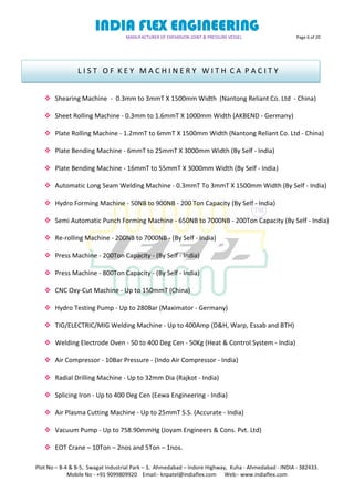 INDIA FLEX ENGINEERING
MANUFACTURER OF EXPANSION JOINT & PRESSURE VESSEL Page 6 of 20
Plot No – B-4 & B-5, Swagat Industrial Park – 3, Ahmedabad – Indore Highway, Kuha - Ahmedabad - INDIA - 382433.
Mobile No - +91 9099809920 Email:- knpatel@indiaflex.com Web:- www.indiaflex.com
 Shearing Machine - 0.3mm to 3mmT X 1500mm Width (Nantong Reliant Co. Ltd - China)
 Sheet Rolling Machine - 0.3mm to 1.6mmT X 1000mm Width (AKBEND - Germany)
 Plate Rolling Machine - 1.2mmT to 6mmT X 1500mm Width (Nantong Reliant Co. Ltd - China)
 Plate Bending Machine - 6mmT to 25mmT X 3000mm Width (By Self - India)
 Plate Bending Machine - 16mmT to 55mmT X 3000mm Width (By Self - India)
 Automatic Long Seam Welding Machine - 0.3mmT To 3mmT X 1500mm Width (By Self - India)
 Hydro Forming Machine - 50NB to 900NB - 200 Ton Capacity (By Self - India)
 Semi Automatic Punch Forming Machine - 650NB to 7000NB - 200Ton Capacity (By Self - India)
 Re-rolling Machine - 200NB to 7000NB - (By Self - India)
 Press Machine - 200Ton Capacity - (By Self - India)
 Press Machine - 800Ton Capacity - (By Self - India)
 CNC Oxy-Cut Machine - Up to 150mmT (China)
 Hydro Testing Pump - Up to 280Bar (Maximator - Germany)
 TIG/ELECTRIC/MIG Welding Machine - Up to 400Amp (D&H, Warp, Essab and BTH)
 Welding Electrode Oven - 50 to 400 Deg Cen - 50Kg (Heat & Control System - India)
 Air Compressor - 10Bar Pressure - (Indo Air Compressor - India)
 Radial Drilling Machine - Up to 32mm Dia (Rajkot - India)
 Splicing Iron - Up to 400 Deg Cen (Eewa Engineering - India)
 Air Plasma Cutting Machine - Up to 25mmT S.S. (Accurate - India)
 Vacuum Pump - Up to 758.90mmHg (Joyam Engineers & Cons. Pvt. Ltd)
 EOT Crane – 10Ton – 2nos and 5Ton – 1nos.
L I S T O F K E Y M A C H I N E R Y W I T H C A P A C I T Y
 