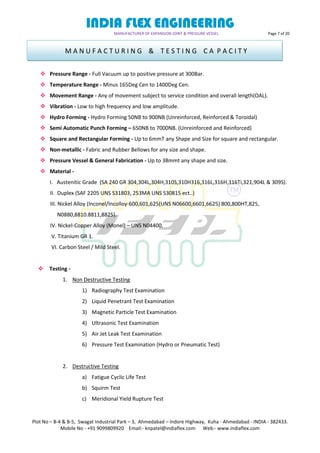 INDIA FLEX ENGINEERING
MANUFACTURER OF EXPANSION JOINT & PRESSURE VESSEL Page 7 of 20
Plot No – B-4 & B-5, Swagat Industrial Park – 3, Ahmedabad – Indore Highway, Kuha - Ahmedabad - INDIA - 382433.
Mobile No - +91 9099809920 Email:- knpatel@indiaflex.com Web:- www.indiaflex.com
 Pressure Range - Full Vacuum up to positive pressure at 300Bar.
 Temperature Range - Minus 165Deg Cen to 1400Deg Cen.
 Movement Range - Any of movement subject to service condition and overall length(OAL).
 Vibration - Low to high frequency and low amplitude.
 Hydro Forming - Hydro Forming 50NB to 900NB (Unreinforced, Reinforced & Toroidal)
 Semi Automatic Punch Forming – 650NB to 7000NB. (Unreinforced and Reinforced)
 Square and Rectangular Forming - Up to 6mmT any Shape and Size for square and rectangular.
 Non-metallic - Fabric and Rubber Bellows for any size and shape.
 Pressure Vessel & General Fabrication - Up to 38mmt any shape and size.
 Material -
I. Austenitic Grade (SA 240 GR 304,304L,304H,310S,310H316,316L,316H,316Ti,321,904L & 309S).
II. Duplex (SAF 2205 UNS S31803, 253MA UNS S30815 ect..)
III. Nickel Alloy (Inconel/Incolloy-600,601,625(UNS N06600,6601,6625) 800,800HT,825,
N0880,8810.8811,8825).
IV. Nickel-Copper Alloy (Monel) – UNS N04400.
V. Titanium GR 1.
VI. Carbon Steel / Mild Steel.
 Testing -
1. Non Destructive Testing
1) Radiography Test Examination
2) Liquid Penetrant Test Examination
3) Magnetic Particle Test Examination
4) Ultrasonic Test Examination
5) Air Jet Leak Test Examination
6) Pressure Test Examination (Hydro or Pneumatic Test)
2. Destructive Testing
a) Fatigue Cyclic Life Test
b) Squirm Test
c) Meridional Yield Rupture Test
M A N U F A C T U R I N G & T E S T I N G C A P A C I T Y
 