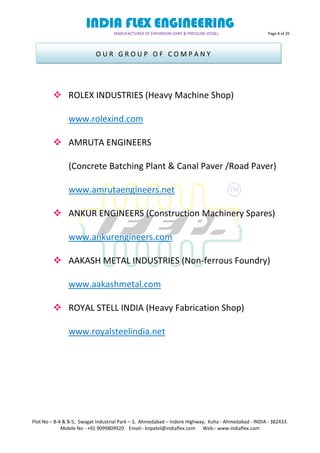 INDIA FLEX ENGINEERING
MANUFACTURER OF EXPANSION JOINT & PRESSURE VESSEL Page 8 of 20
Plot No – B-4 & B-5, Swagat Industrial Park – 3, Ahmedabad – Indore Highway, Kuha - Ahmedabad - INDIA - 382433.
Mobile No - +91 9099809920 Email:- knpatel@indiaflex.com Web:- www.indiaflex.com
 ROLEX INDUSTRIES (Heavy Machine Shop)
www.rolexind.com
 AMRUTA ENGINEERS
(Concrete Batching Plant & Canal Paver /Road Paver)
www.amrutaengineers.net
 ANKUR ENGINEERS (Construction Machinery Spares)
www.ankurengineers.com
 AAKASH METAL INDUSTRIES (Non-ferrous Foundry)
www.aakashmetal.com
 ROYAL STELL INDIA (Heavy Fabrication Shop)
www.royalsteelindia.net
O U R G R O U P O F C O M P A N Y
 