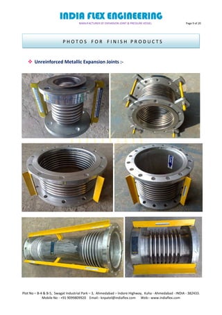 INDIA FLEX ENGINEERING
MANUFACTURER OF EXPANSION JOINT & PRESSURE VESSEL Page 9 of 20
Plot No – B-4 & B-5, Swagat Industrial Park – 3, Ahmedabad – Indore Highway, Kuha - Ahmedabad - INDIA - 382433.
Mobile No - +91 9099809920 Email:- knpatel@indiaflex.com Web:- www.indiaflex.com
 Unreinforced Metallic Expansion Joints :-
P H O T O S F O R F I N I S H P R O D U C T S
 