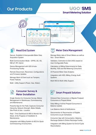 Our Products
Single Solution for Consumer Survey, Meters
Management in Warehouse, Commissioning
and Maintenance.
Powerful App for the Field, Captures Consumer
Hierarchy, Network Strength, Meter Details,
Site Photo & Geo - Location
Real - Time Dashboard & MIS to Monitor the
Stock, & the Progress of Installation &
Maintenance.
Integration with Billing System & HES for Quick
Commissioning of Consumers.
Onboard New Consumers or Migrate Postpaid
Consumers to Prepaid Mode
Daily Billing of all the Prepaid Consumers &
Balance Update
Low Balance Alerts & Notiﬁcations
Disconnection & Reconnection of Eligible
Consumers as per Schedules
Consumer App with Consumption, Balance,
Recharge Details & Online Recharge Facility
Integration with Billing System for End of Cycle
Reconciliation.
Manage Meter data of Smart Meters as well as
Non - Smart Meters
Validation, Estimation & Edit (VEE) based on
User Conﬁgurable Rules
Calculation of Billing Determinants for Daily,
Monthly, TOD and Net Metering Consumers
AI-Powered Meter Data Analytics
Integration with HES, Billing, Energy Audit
Systems
Multi HES & Multi Utility Support.
Head End System
Secure, Scalable & Interoperable Meter Data
Acquisition System
Multi Communication Mode - GPRS, 3G, 4G,
NB-IoT, RF, Hybrid
Device Management with GIS & Auto-
Provisioning Facility
Remote Disconnect, Reconnect, Conﬁgurations
and Firmware Updates
Manage Alarm & Event such as Tampers,
Power Failures
Multi - Utility Support (Power, Gas, Water).
Meter Data Management
Consumer Survey &
Meter Installation
Smart Prepaid Solution
SMS
Smart Metering Solution
www. .in
inventia
 